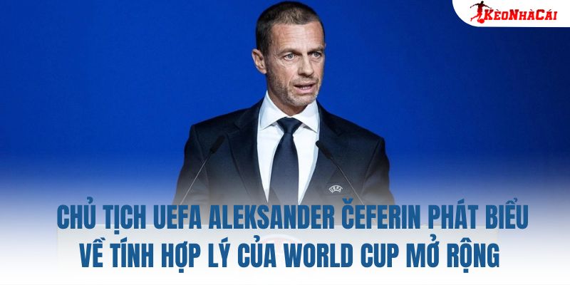 Chủ tịch UEFA Aleksander Čeferin phát biểu về tính hợp lý của World Cup mở rộng