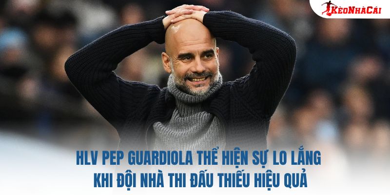 HLV Pep Guardiola thể hiện sự lo lắng khi đội nhà thi đấu thiếu hiệu quả
