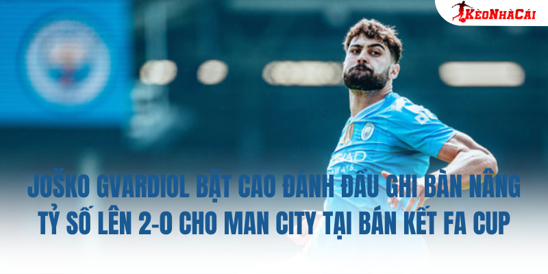 Joško Gvardiol bật cao đánh đầu ghi bàn nâng tỷ số lên 2-0 cho Man City tại bán kết FA Cup