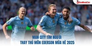 Man City Tìm Người Thay Thủ Môn Ederson Mùa Hè 2025