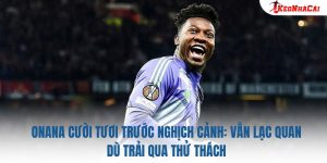 Onana Cười Tươi Trước Nghịch Cảnh: Vẫn Lạc Quan Dù Trải Qua Thử Thách