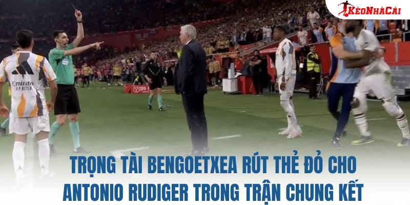 Trọng tài Bengoetxea rút thẻ đỏ cho Antonio Rudiger trong trận chung kết