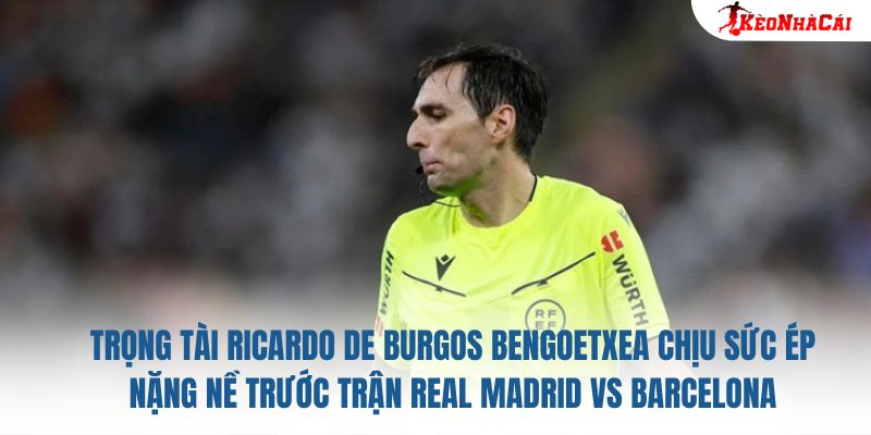 Trọng tài Ricardo de Burgos Bengoetxea chịu sức ép nặng nề trước trận Real Madrid vs Barcelona