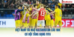 Việt Nam Tái Ngộ Kazakhstan Lúc 18h: Cơ Hội Tăng Hạng FIFA